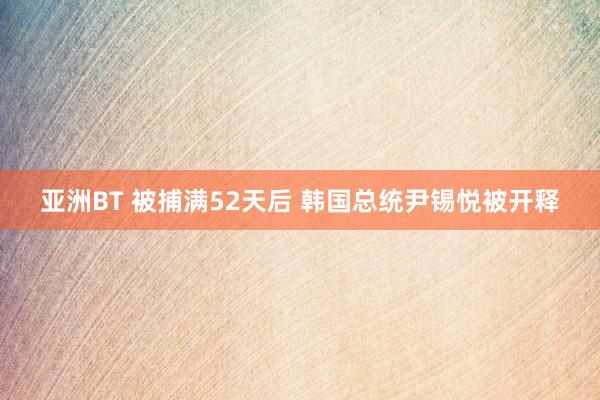 亚洲BT 被捕满52天后 韩国总统尹锡悦被开释