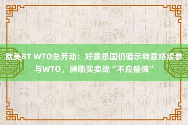 欧美BT WTO总劳动：好意思国仍暗示特意络续参与WTO，濒临买卖战“不应蹙悚”