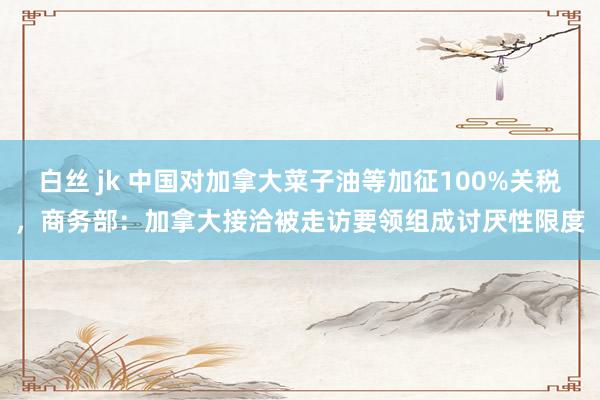 白丝 jk 中国对加拿大菜子油等加征100%关税，商务部：加拿大接洽被走访要领组成讨厌性限度