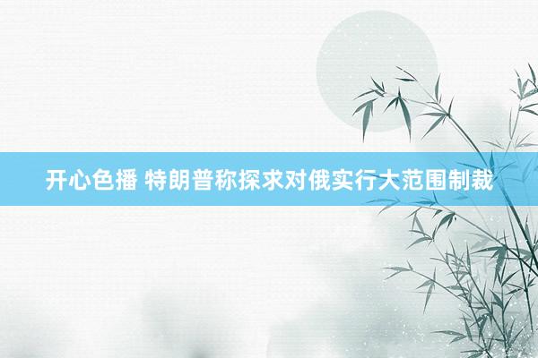 开心色播 特朗普称探求对俄实行大范围制裁