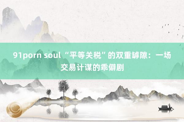 91porn soul “平等关税”的双重罅隙：一场交易计谋的乖僻剧