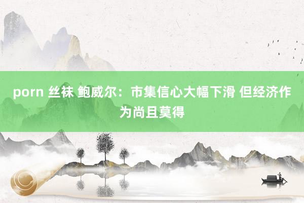 porn 丝袜 鲍威尔：市集信心大幅下滑 但经济作为尚且莫得