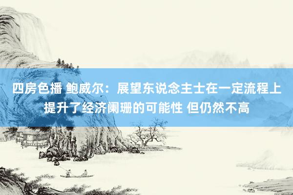 四房色播 鲍威尔：展望东说念主士在一定流程上提升了经济阑珊的可能性 但仍然不高
