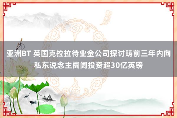 亚洲BT 英国克拉拉待业金公司探讨畴前三年内向私东说念主阛阓投资超30亿英镑