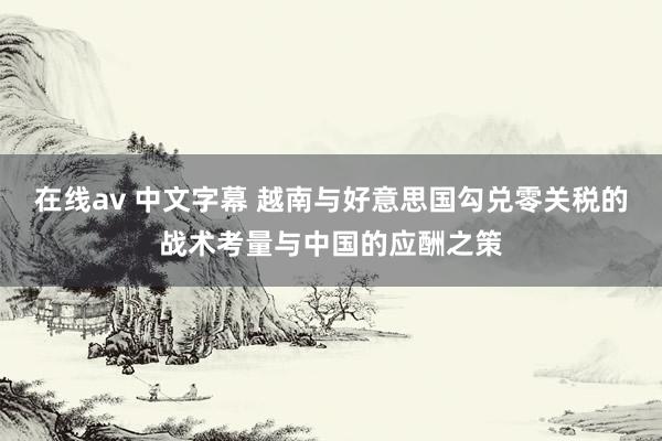 在线av 中文字幕 越南与好意思国勾兑零关税的战术考量与中国的应酬之策