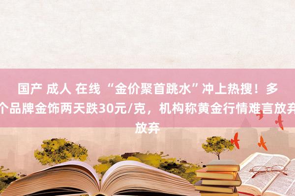 国产 成人 在线 “金价聚首跳水”冲上热搜！多个品牌金饰两天跌30元/克，机构称黄金行情难言放弃