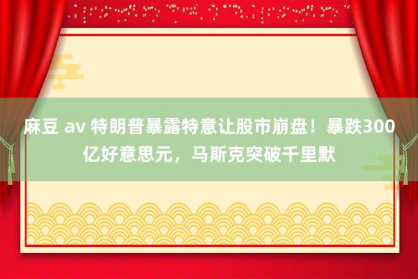 麻豆 av 特朗普暴露特意让股市崩盘！暴跌300亿好意思元，马斯克突破千里默