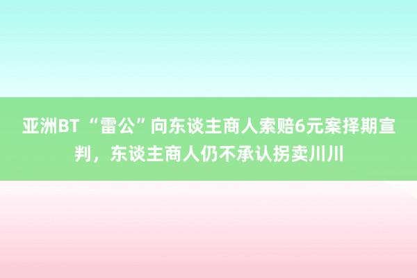亚洲BT “雷公”向东谈主商人索赔6元案择期宣判，东谈主商人仍不承认拐卖川川