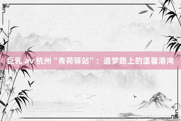 巨乳 av 杭州“青荷驿站”：追梦路上的温馨港湾