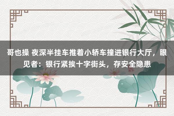 哥也操 夜深半挂车推着小轿车撞进银行大厅，眼见者：银行紧挨十字街头，存安全隐患