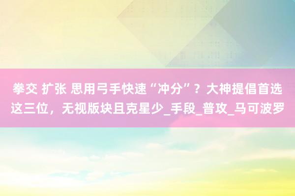 拳交 扩张 思用弓手快速“冲分”？大神提倡首选这三位，无视版块且克星少_手段_普攻_马可波罗