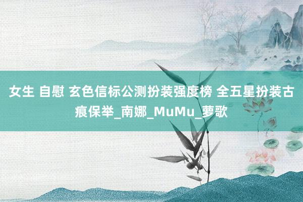 女生 自慰 玄色信标公测扮装强度榜 全五星扮装古痕保举_南娜_MuMu_萝歌