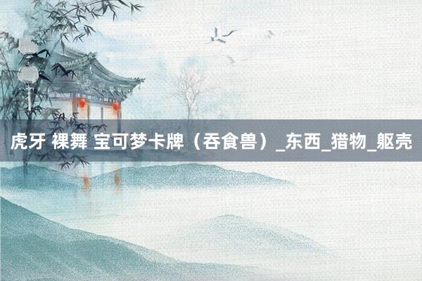 虎牙 裸舞 宝可梦卡牌（吞食兽）_东西_猎物_躯壳