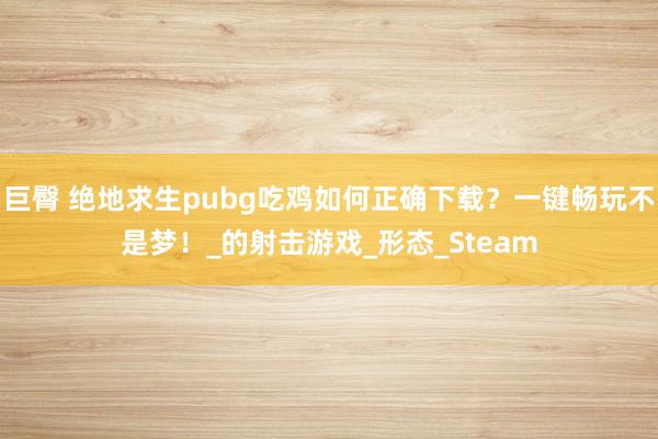 巨臀 绝地求生pubg吃鸡如何正确下载？一键畅玩不是梦！_的射击游戏_形态_Steam