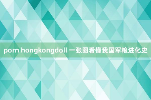 porn hongkongdoll 一张图看懂我国军粮进化史