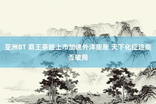 亚洲BT 霸王茶姬上市加速外洋膨胀 天下化征途能否破局