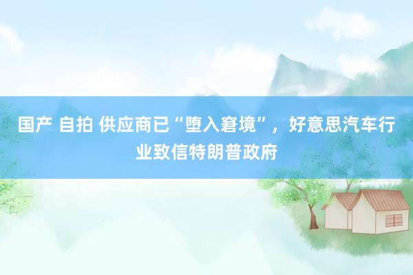 国产 自拍 供应商已“堕入窘境”，好意思汽车行业致信特朗普政府