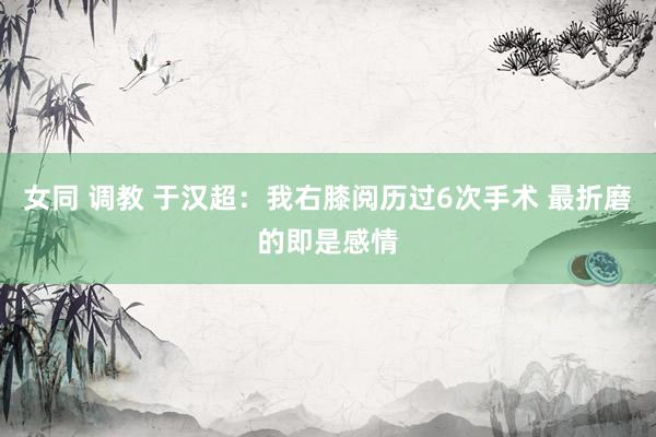 女同 调教 于汉超：我右膝阅历过6次手术 最折磨的即是感情