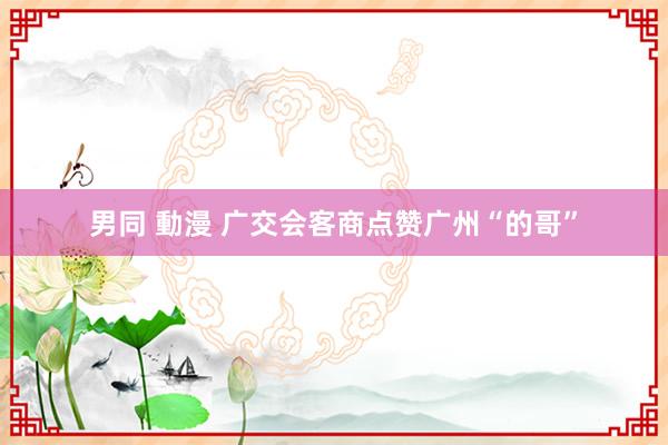 男同 動漫 广交会客商点赞广州“的哥”