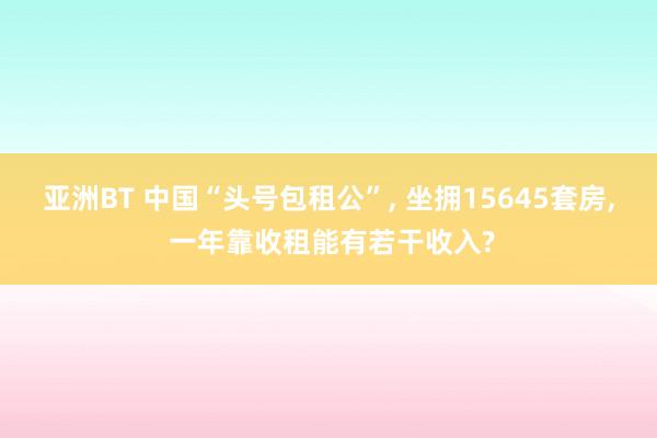 亚洲BT 中国“头号包租公”， 坐拥15645套房， 一年靠收租能有若干收入?