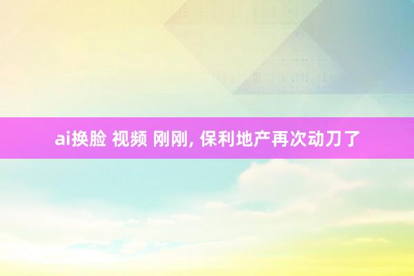 ai换脸 视频 刚刚， 保利地产再次动刀了