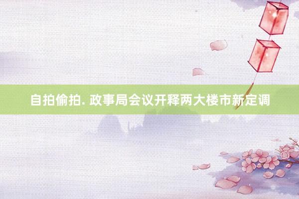 自拍偷拍. 政事局会议开释两大楼市新定调