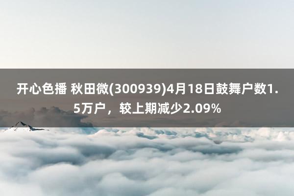 开心色播 秋田微(300939)4月18日鼓舞户数1.5万户，较上期减少2.09%