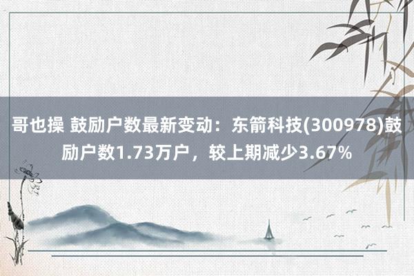 哥也操 鼓励户数最新变动：东箭科技(300978)鼓励户数1.73万户，较上期减少3.67%