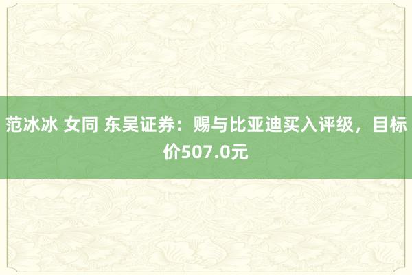 范冰冰 女同 东吴证券：赐与比亚迪买入评级，目标价507.0元