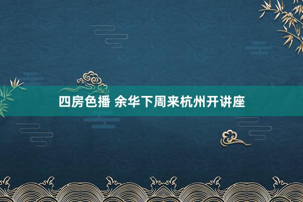 四房色播 余华下周来杭州开讲座