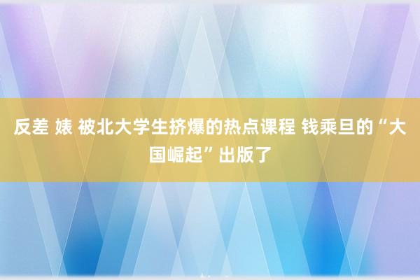 反差 婊 被北大学生挤爆的热点课程 钱乘旦的“大国崛起”出版了
